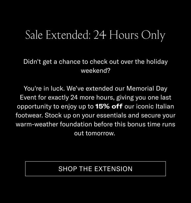 Sale Extended: 24 Hours Only Didn't get a chance to check out over the holiday weekend? You're in luck. We've extended our Memorial Day Event for exactly 24 more hours, giving you one last opportunity to enjoy up to 15% off our iconic Italian footwear. Stock up on your essentials and secure your warm-weather foundation before this bonus time runs out for good. [SHOP THE EXTENSION]