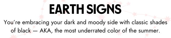 Earth Signs. You are embracing your dark and moody side with classic shades of black - AKA, the most underrated color of the summer.