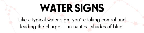 Water Signs. Like a typical water sign, you are taking control and leading the charge - in nautical shades of blue.