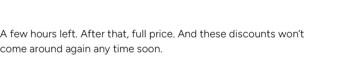 A few hours left. After that, full price. And these discounts won't come round again any time soon.