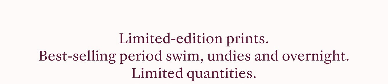 Limited-edition prints. Best-selling period swim, undies, and overnight. Liited quantities.