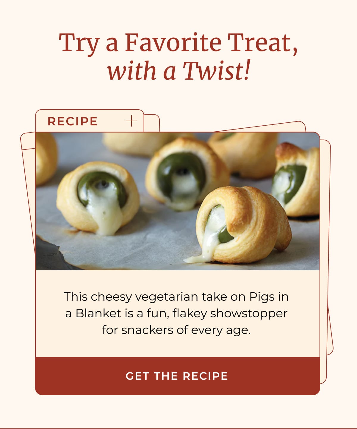 Try a Favorite Treat, with a Twist! | (Recipe) This cheesy vegetarian take on Pigs in a Blanket is a fun, flakey showstopper for snackers of every age. | [ GET THE RECIPE ]