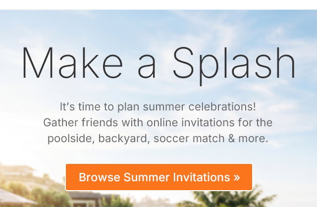Make a Splash It's time to plan summer celebrations! Gather friends with online invitations for the poolside, backyard, soccer match & more. Browse Summer Invitations >>