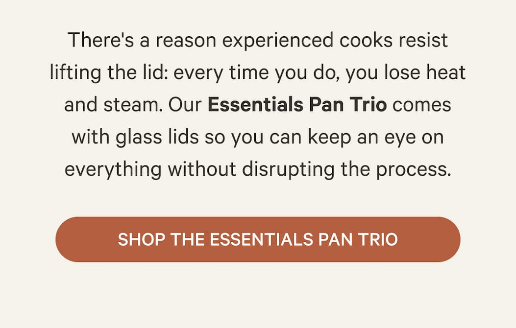 There's a reason experienced cooks resist lifting the lid: every time you do, you lose heat and steam. Our Essentials Pan Trio comes with glass lids so you can keep an eye on everything without disrupting the process. | Shop the Essentials Pan Trio