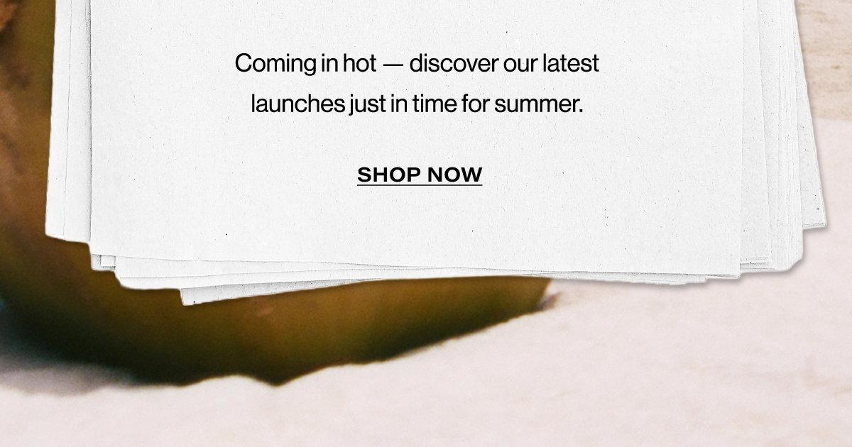 Coming In Hot - Discover Our Latest Launches Just In Time For Summer. | Shop Now