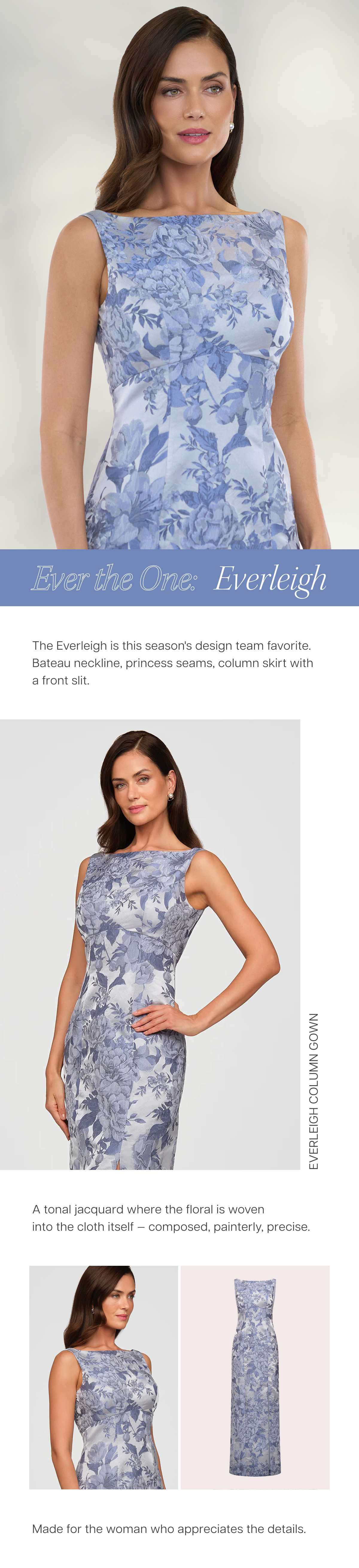 Ever the One: Everleigh | The Everleigh Column Gown is this season's design team favorite. Bateau neckline, princess seams, column skirt with a front slit. A tonal jacquard where the floral is woven into the cloth itself — composed, painterly, precise. Made for the woman who appreciates the details.