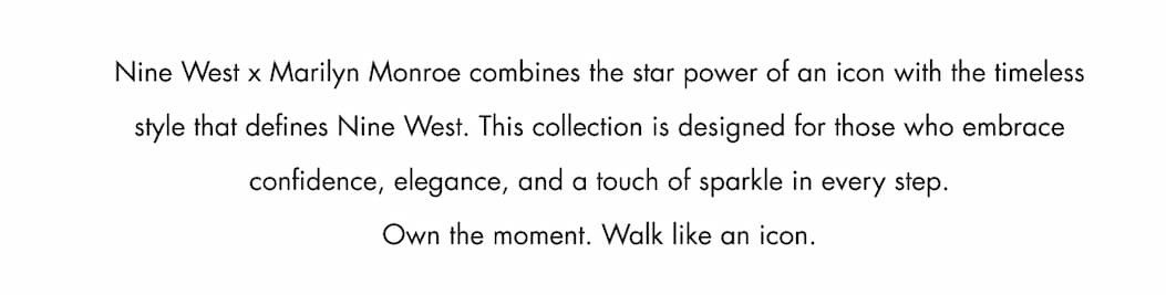 Nine West x Marilyn Monroe combines the star power of an icon with the timeless style that defines Nine West. This collection is designed for those who embrace confidence, elegance, and a touch of sparkle in every step. Own the moment. Walk like an icon.