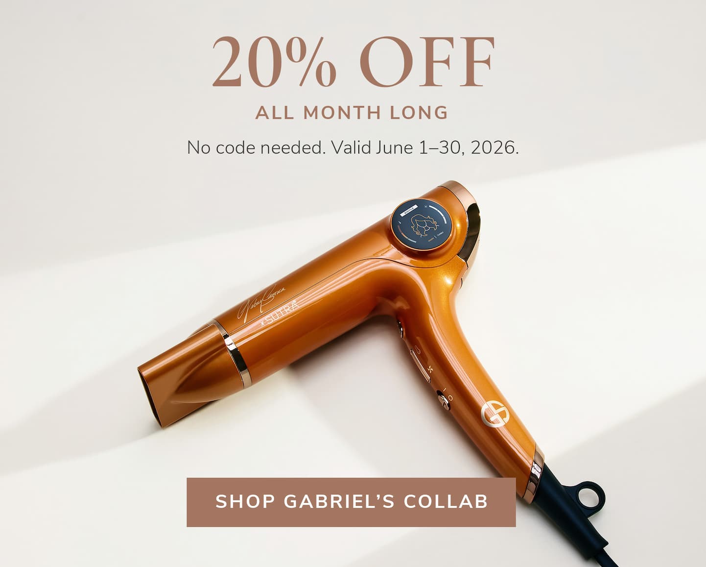 20% OFF All month long. No code needed. Valid June 1-30, 2026. Shop Gabriel's Collab.