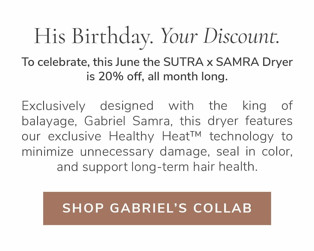 His Birthday. Your Discount. To celebrate, this June the SUTRA x SAMRA Dryer is 20% off, all month long. Gabriel Samra has spent his career protecting hair at every chapter, studying how heat moves through each texture and what it truly costs hair over time. His knowledge helped shape the blow dryer built around one idea, intelligent Healthy Heat™ that helps protect against damage, seal in color, and support long-term hair health.
