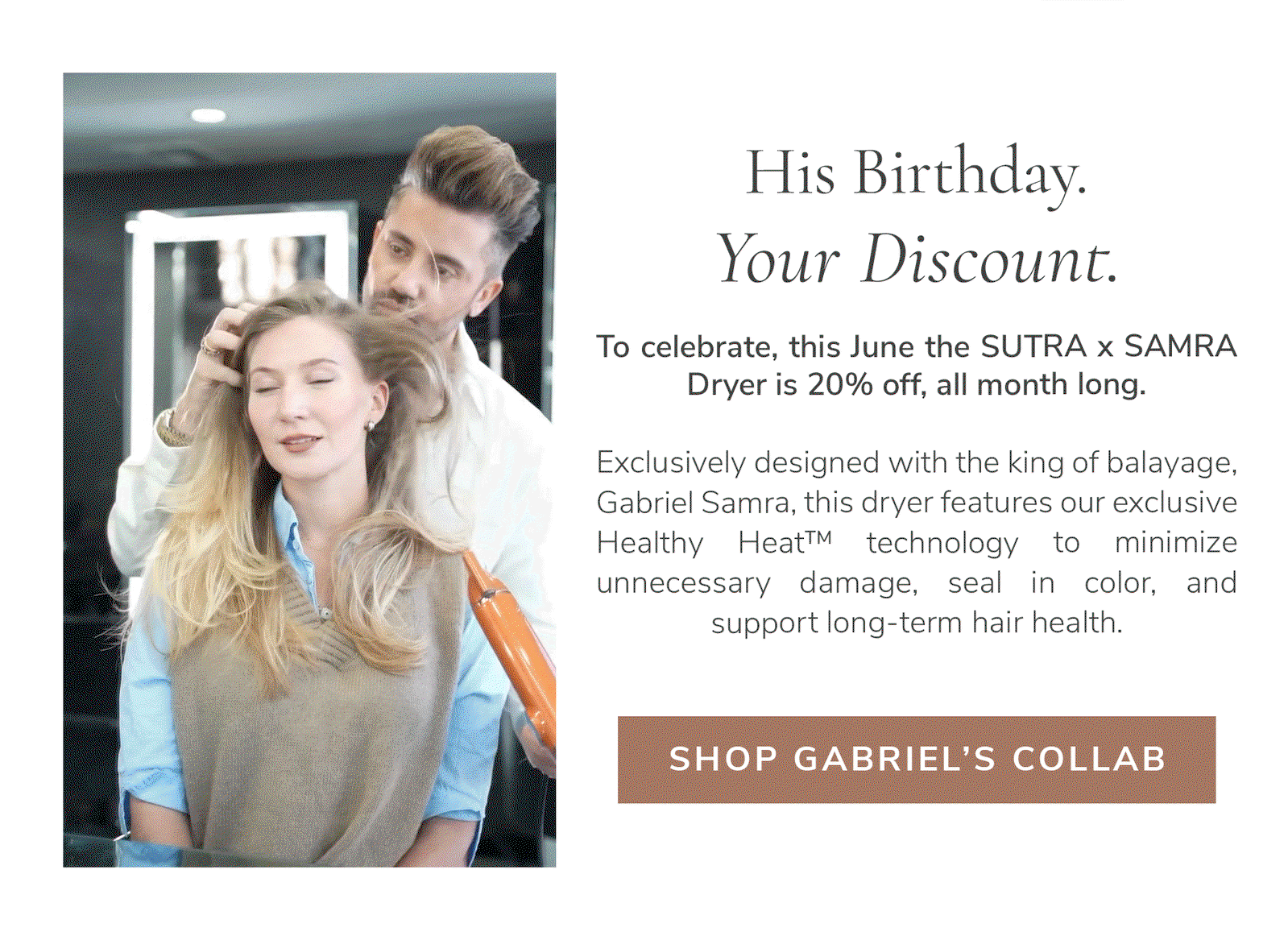 His Birthday. Your Discount.  To celebrate, this June the SUTRA x SAMRA Dryer is 20% off, all month long.  Gabriel Samra has spent his career protecting hair at every chapter, studying how heat moves through each texture and what it truly costs hair over time. His knowledge helped shape the blow dryer built around one idea, intelligent Healthy Heat™ that helps protect against damage, seal in color, and support long-term hair health.