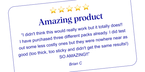 ⭐ ⭐ ⭐ ⭐ ⭐ Amazing product “I didn't think this would really work but it totally does!! I have purchased three different packs already. I did test out some less costly ones but they were nowhere near as good (too thick, too sticky and didn't get the same results!) SO AMAZING!!” Brian C