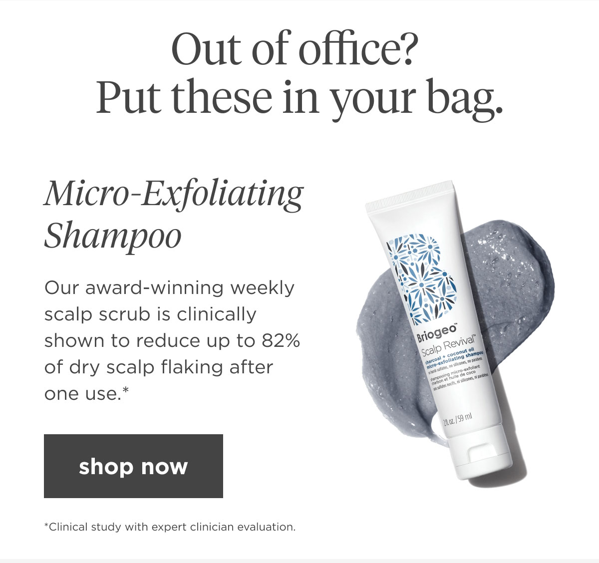 Our award-winning weekly scalp scrub is clinically shown to reduce up to 82% of dry scalp flaking after one use.*