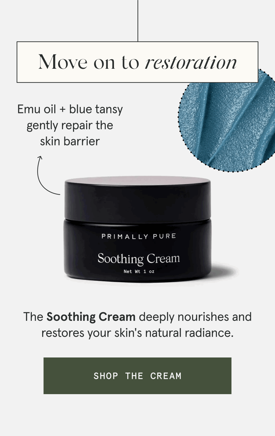 Move on to restoration - The Soothing Cream deeply nourishes and restores your skin's natural radiance. - Emu oil + blue tansy gently repair the skin barrier [SHOP THE CREAM]