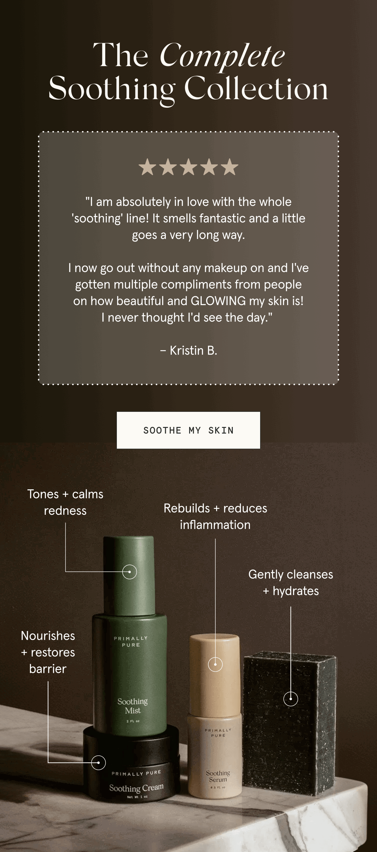 The Complete Soothing Collection - "I am absolutely in love with the whole 'soothing' line! It smells fantastic and a little goes a very long way.  I now go out without any makeup on and I've gotten multiple compliments from people on how beautiful and GLOWING my skin is! I never thought I'd see the day."  – Kristin B. [SOOTHE MY SKIN] Soothing Cream: Nourishes + restores barrier - Soothing Mist: Tones + calms redness - Soothing Serum: Rebuilds + reduces inflammation - Soothing Bar: Gently cleanses + hydrates