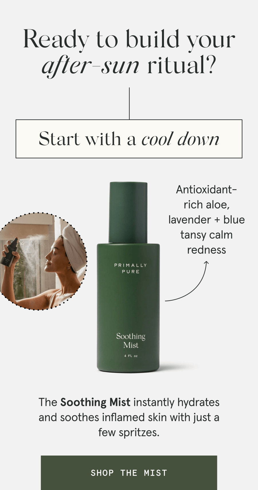 Ready to build your after-sun ritual? Start with a cool down - The Soothing Mist instantly hydrates and soothes inflamed skin with just a few spritzes. - Antioxidant-rich aloe, lavender + blue tansy calm redness [SHOP THE MIST]