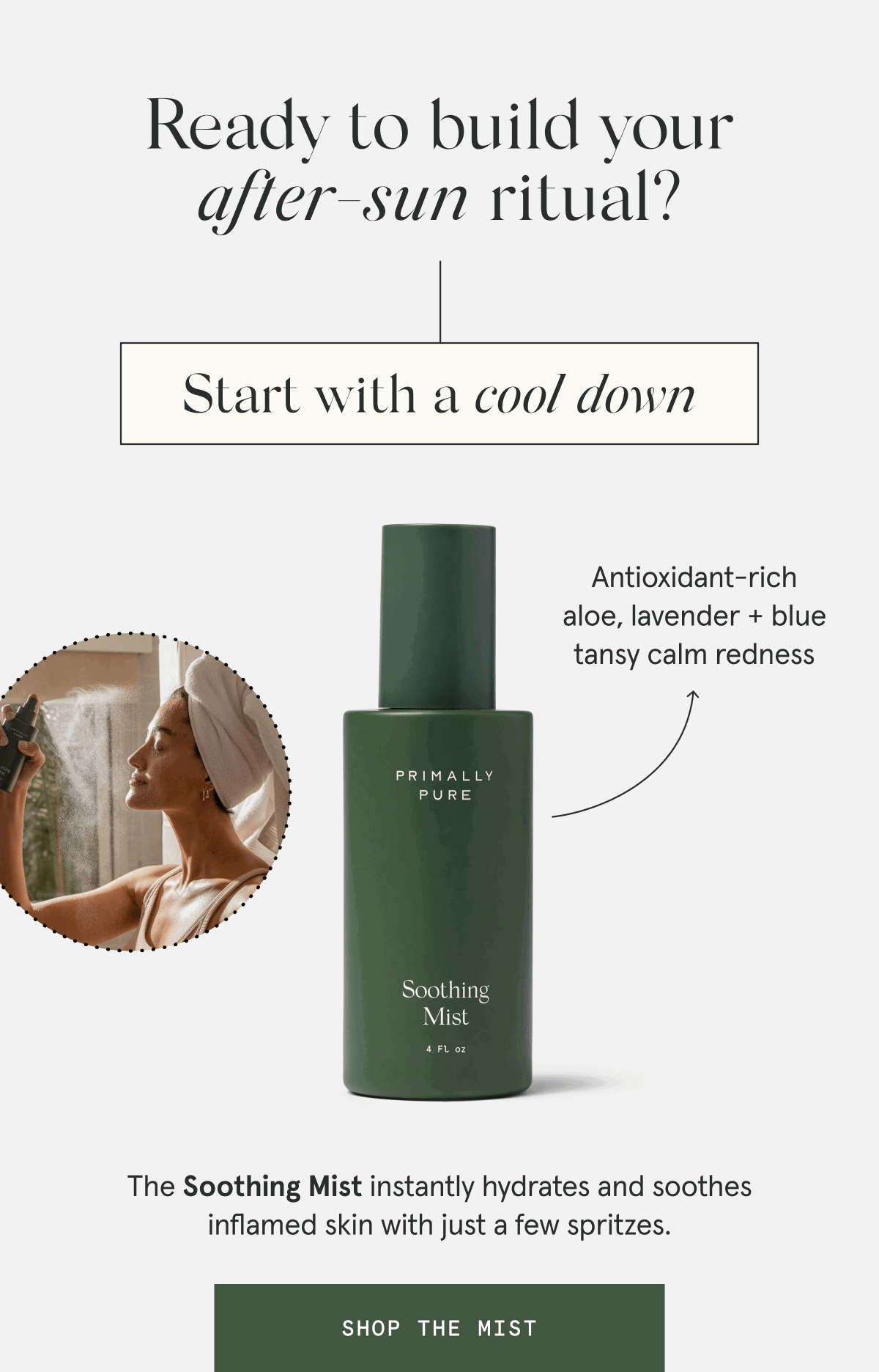 Ready to build your after-sun ritual? Start with a cool down - The Soothing Mist instantly hydrates and soothes inflamed skin with just a few spritzes. - Antioxidant-rich aloe, lavender + blue tansy calm redness [SHOP THE MIST]