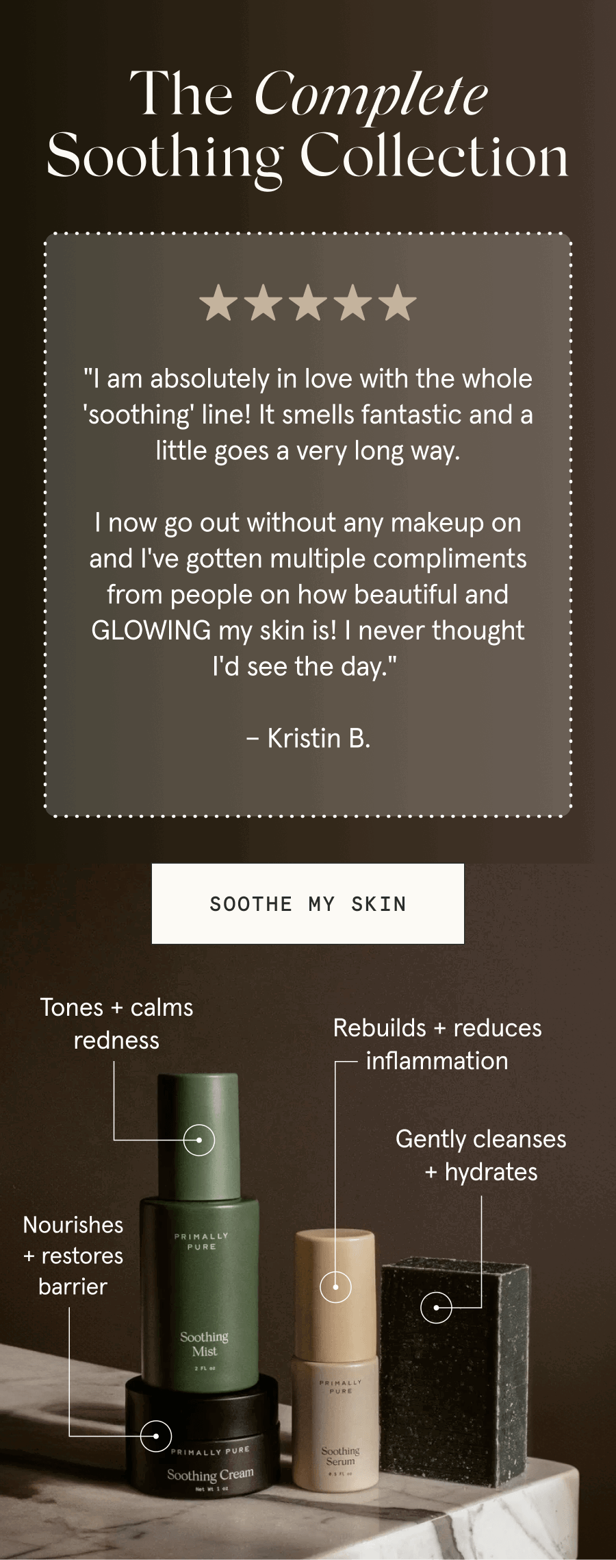 The Complete Soothing Collection - "I am absolutely in love with the whole 'soothing' line! It smells fantastic and a little goes a very long way. I now go out without any makeup on and I've gotten multiple compliments from people on how beautiful and GLOWING my skin is! I never thought I'd see the day." – Kristin B. [SOOTHE MY SKIN] Soothing Cream: Nourishes + restores barrier - Soothing Mist: Tones + calms redness - Soothing Serum: Rebuilds + reduces inflammation - Soothing Bar: Gently cleanses + hydrates