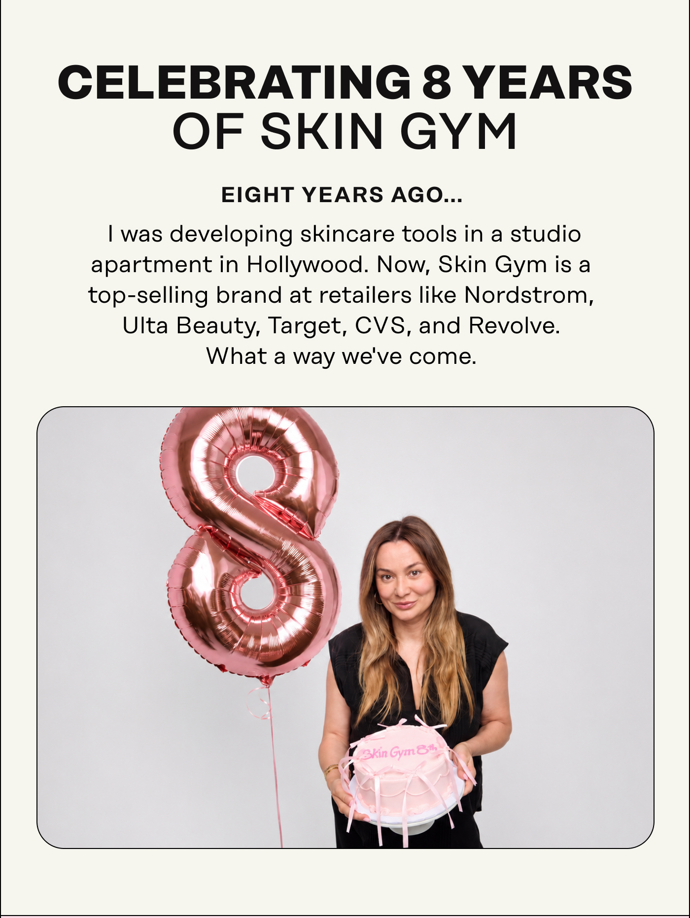 Celebrating 8 Years of Skin Gym  Eight years ago, I was developing skincare tools in a studio apartment in Hollywood. Now, Skin Gym is a top-selling brand at retailers like Nordstrom, Ulta Beauty, Target, CVS, and Revolve. What a way we've come.
