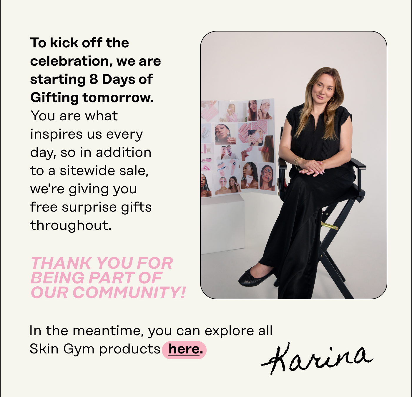 To kick off the  celebration, we are  starting 8 Days of  Gifting tomorrow. You are what  inspires us every  day, so in addition to a sitewide sale,  we're giving you  free surprise gifts throughout. Thank you for being part of our community! In the meantime, you can explore all Skin Gym products here. Karina 