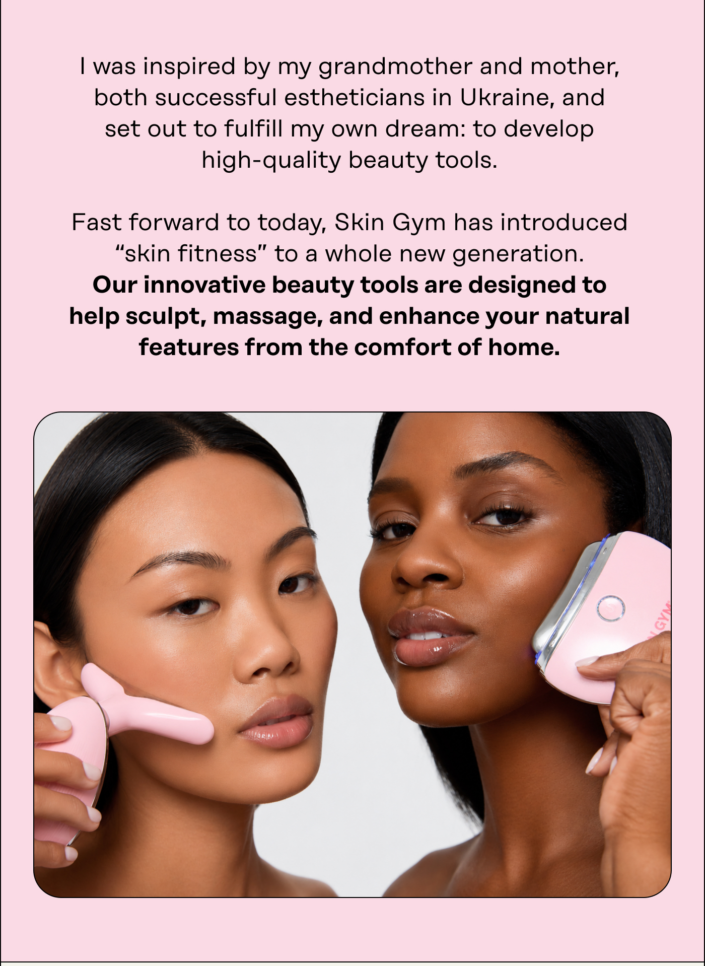 I was inspired by my grandmother and mother, both successful estheticians in Ukraine, and set out to fulfill my own dream: to develop high-quality beauty tools.  Fast forward to today, Skin Gym has introduced "skin fitness" to a whole new generation. Our innovative beauty tools are designed to help sculpt, massage, and enhance your natural features from the comfort of home.