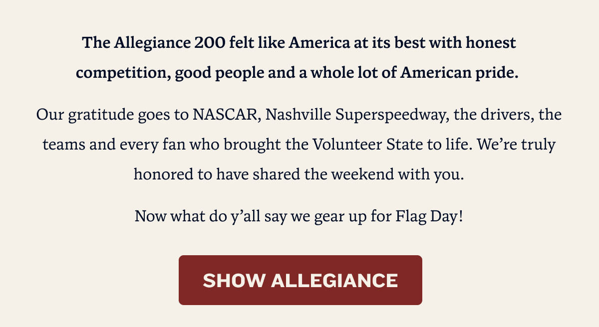 The Allegiance 200 felt like America at its best with honest competition, good people and a whole lot of American pride.  Our gratitude goes to NASCAR, Nashville Superspeedway, the drivers, the teams and every fan who brought the Volunteer State to life. We’re truly honored to have shared the weekend with you. Now what do y’all say we gear up for Flag Day! | SHOW ALLEGIANCE
