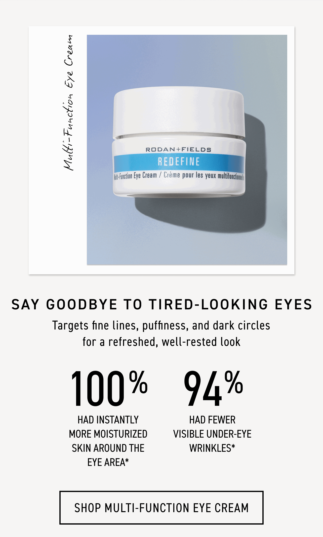 Multi-Function Eye Cream targets fine lines, puffiness and dark circles for a refreshed, well-rested look. CTA: SHOP MULTI-FUNCTION EYE CREAM