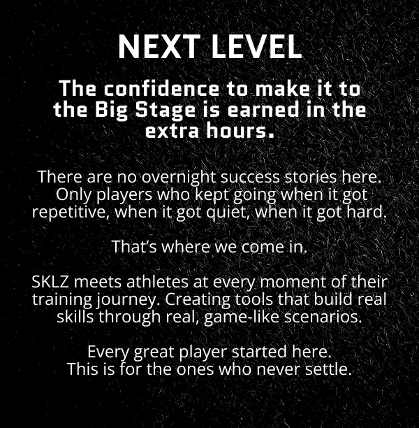 Next level. The confidence to make it to the Big Stage is earned in the extra hours. There are no overnight success stories here.  Only players who kept going when it got repetitive, when it got quiet, when it got hard.  That’s where we come in.  SKLZ meets athletes at every moment of their training journey. Creating tools that build real skills through real, game-like scenarios.  Every great player started here. This is for the ones who never settle.