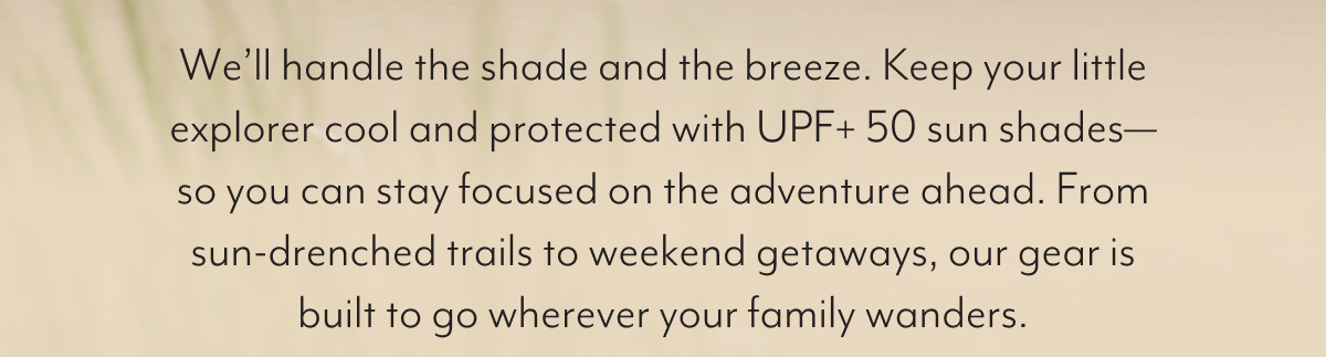 We’ll handle the shade and the breeze. Keep your little explorer cool and protected with UPF+ 50 sun shades—so you can stay focused on the adventure ahead. From sun-drenched trails to weekend getaways, our gear is built to go wherever your family wanders. 