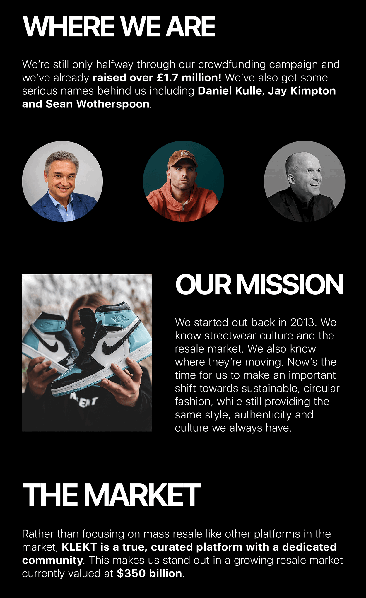 WHERE WE ARE We're still only halfway through our crowdfunding campaign and we've already raised over £1.7 million! We've also got some serious names behind us including Daniel Kulle, Jay Kimpton and Sean Wotherspoon. MENT OUR MISSION We started out back in 2013. We know streetwear culture and the resale market. We also know where they're moving. Now's the time for us to make an important shift towards sustainable, circular fashion, while still providing the same style, authenticity and culture we always have. THE MARKET Rather than focusing on mass resale like other platforms in the market, KLEKT is a true, curated platform with a dedicated community. This makes us stand out in a growing resale market currently valued at $350 billion.