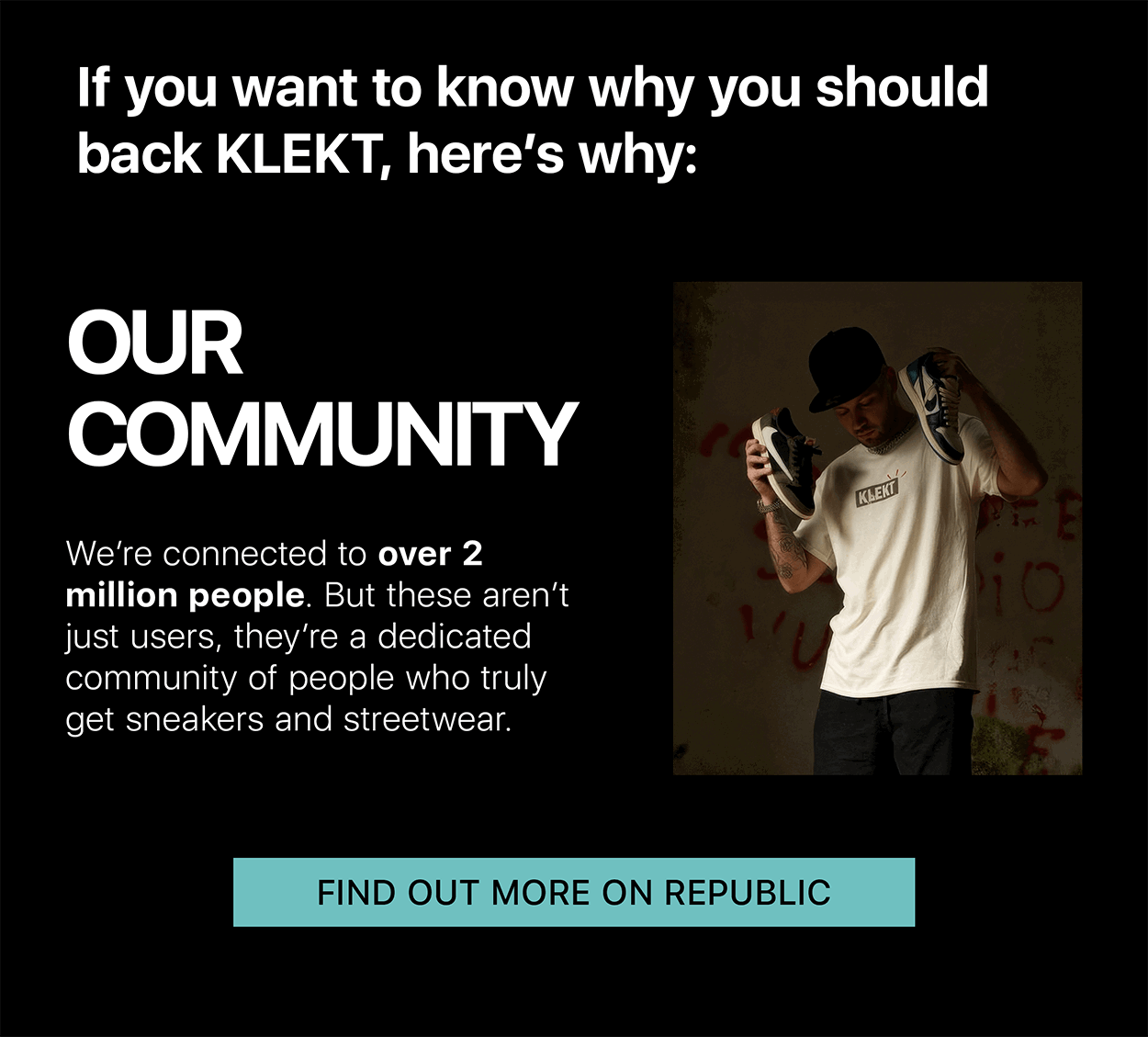 If you want to know why you should back KLEKT, here's why: OUR COMMUNITY We're connected to over 2 million people. But these aren't just users, they're a dedicated community of people who truly get sneakers and streetwear. FIND OUT MORE ON REPUBLIC