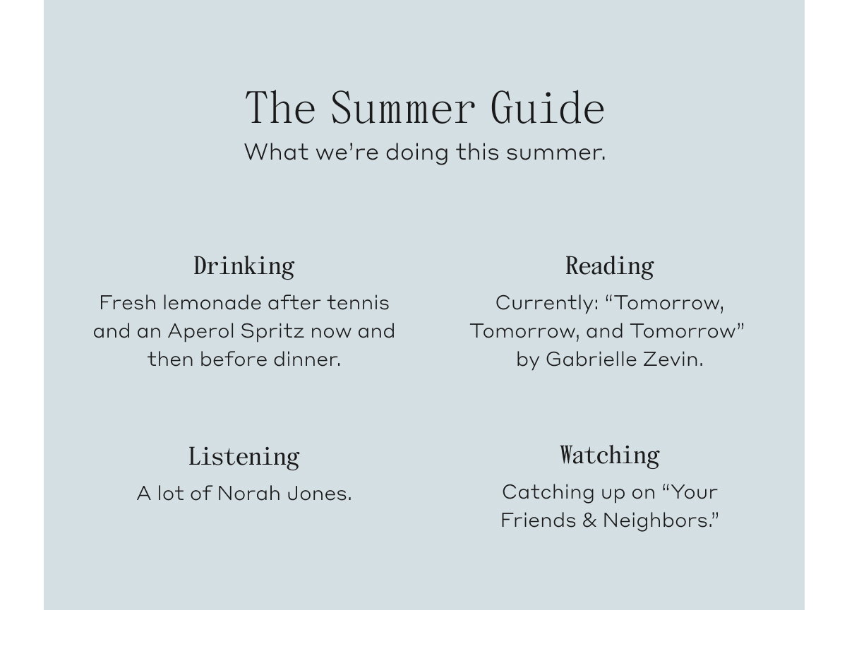 The Summer Guide. What we're doing this summer. Drinking, Fresh lemonade after tennis and an Aperol Spritz now an then before dinner. Reading, Currently: "Tomorrow, Tomorrow, and Tomorrow" by Gabrielle Zevin. Listening, A lot of Norah Jones. Watching, Catching up on "Your Friends & Neighbors."