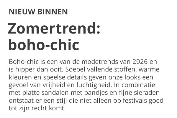 NIEUW BINNEN Zomertrend: boho-chic Boho-chic is een van de modetrends van 2026 en is hipper dan ooit. Soepel vallende stoffen, warme kleuren en speelse details geven onze looks een gevoel van vrijheid en luchtigheid. In combinatie met platte sandalen met bandjes en fijne sieraden ontstaat er een stijl die niet alleen op festivals goed tot zijn recht komt.