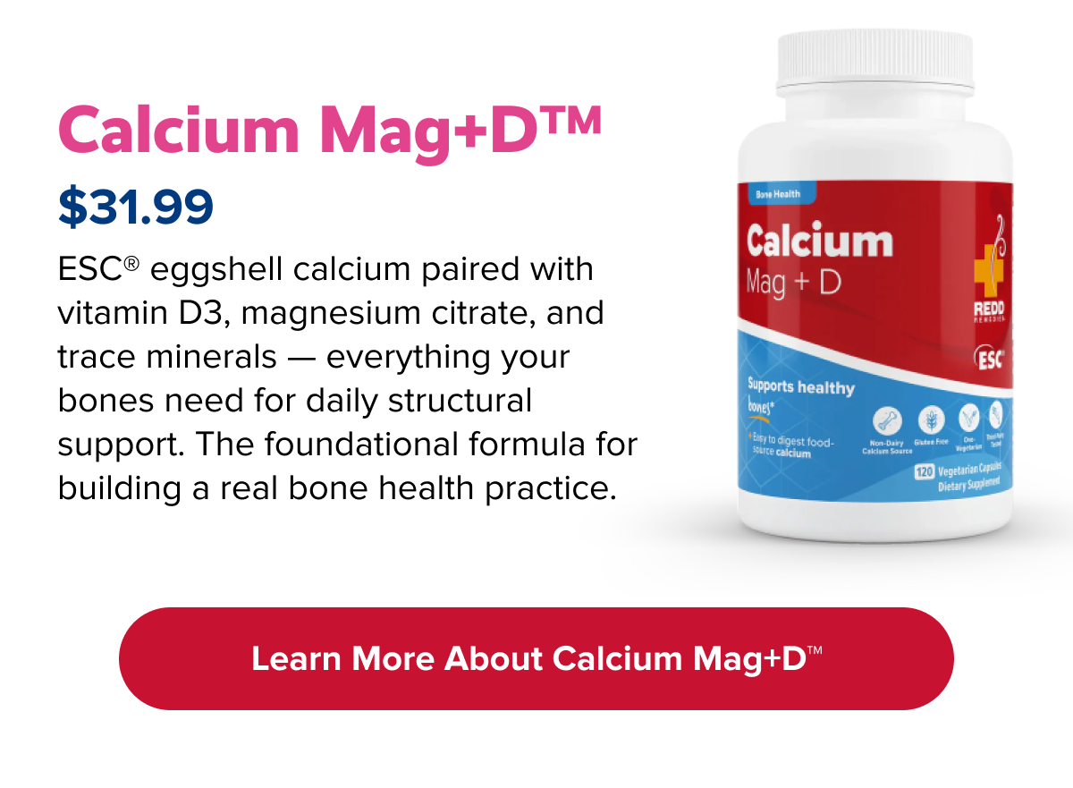 Calcium Mag+D™ | ESC® eggshell calcium paired with vitamin D3, magnesium citrate, and trace minerals — everything your bones need for daily structural support. The foundational formula for building a real bone health practice. | Learn more about Calcium Mag+D™