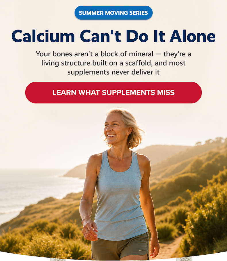 SUMMER MOVING SERIES | Calcium can't do It alone | Your bones aren't a block of mineral — they're a living structure built on a scaffold, and most supplements never deliver it  |  LEARN WHAT SUPPLEMENTS MISS