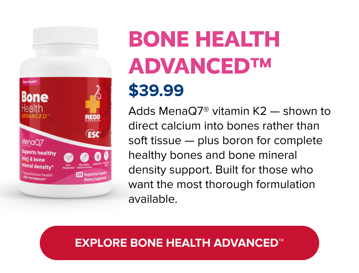 BONE HEALTH ADVANCED™ | Adds MenaQ7® vitamin K2 — shown to direct calcium into bones rather than soft tissue — plus boron for complete healthy bones and bone mineral density support. Built for those who want the most thorough formulation available. | EXPLORE BONE HEALTH ADVANCED™