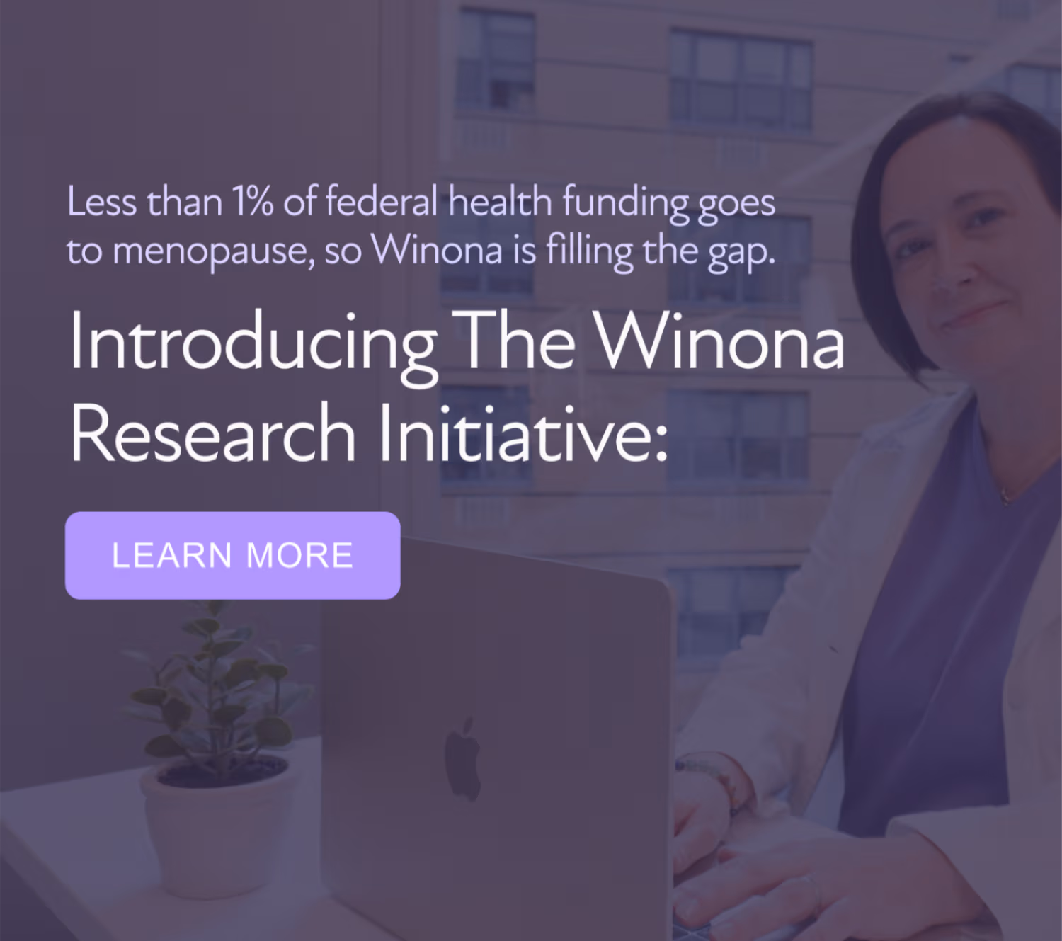 Less than 1% of federal health funding goes to menopause. Winona is filling the gap, and you can help. We’re looking for medical students to join the Winona Research Initiative so we can fund their research. [LEARN MORE]