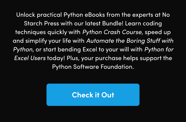 Learn coding techniques quickly with Python Crash Course, speed up and simplify your life with Automate the Boring Stuff with Python, or start bending Excel to your will with Python for Excel Users today! Plus, your purchase helps support the Python Software Foundation.