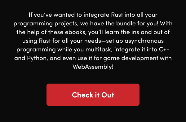 With the help of these ebooks, you’ll learn the ins and out of using Rust for all your needs—set up asynchronous programming while you multitask, integrate it into C++ and Python, and even use it for game development with WebAssembly!