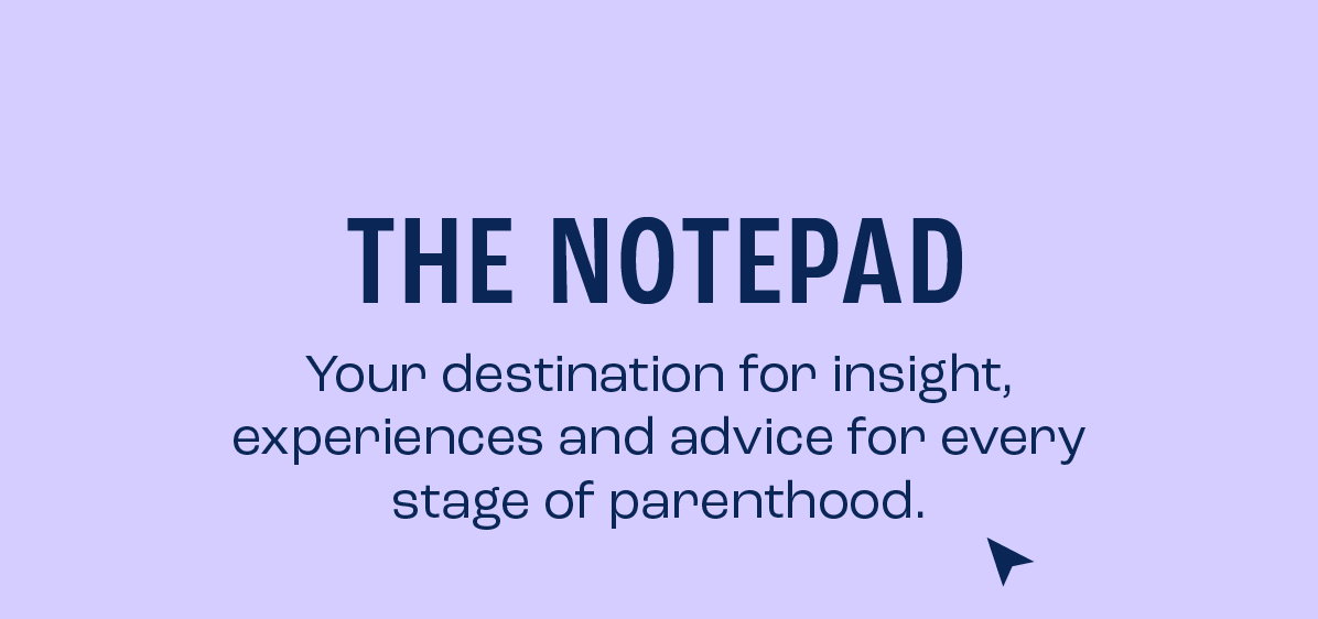 The Notepad. Your destination for insight, experiences and advice for every stage of parenthood.
