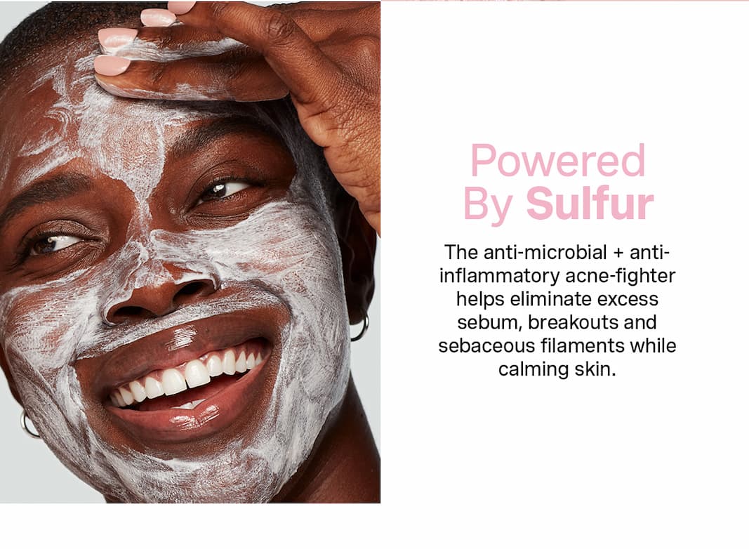 Powered By Sulfur | The anti-microbial + anti-inflammatory acne-fighter helps eliminate excess sebum, breakouts and sebaceous filaments while calming skin.