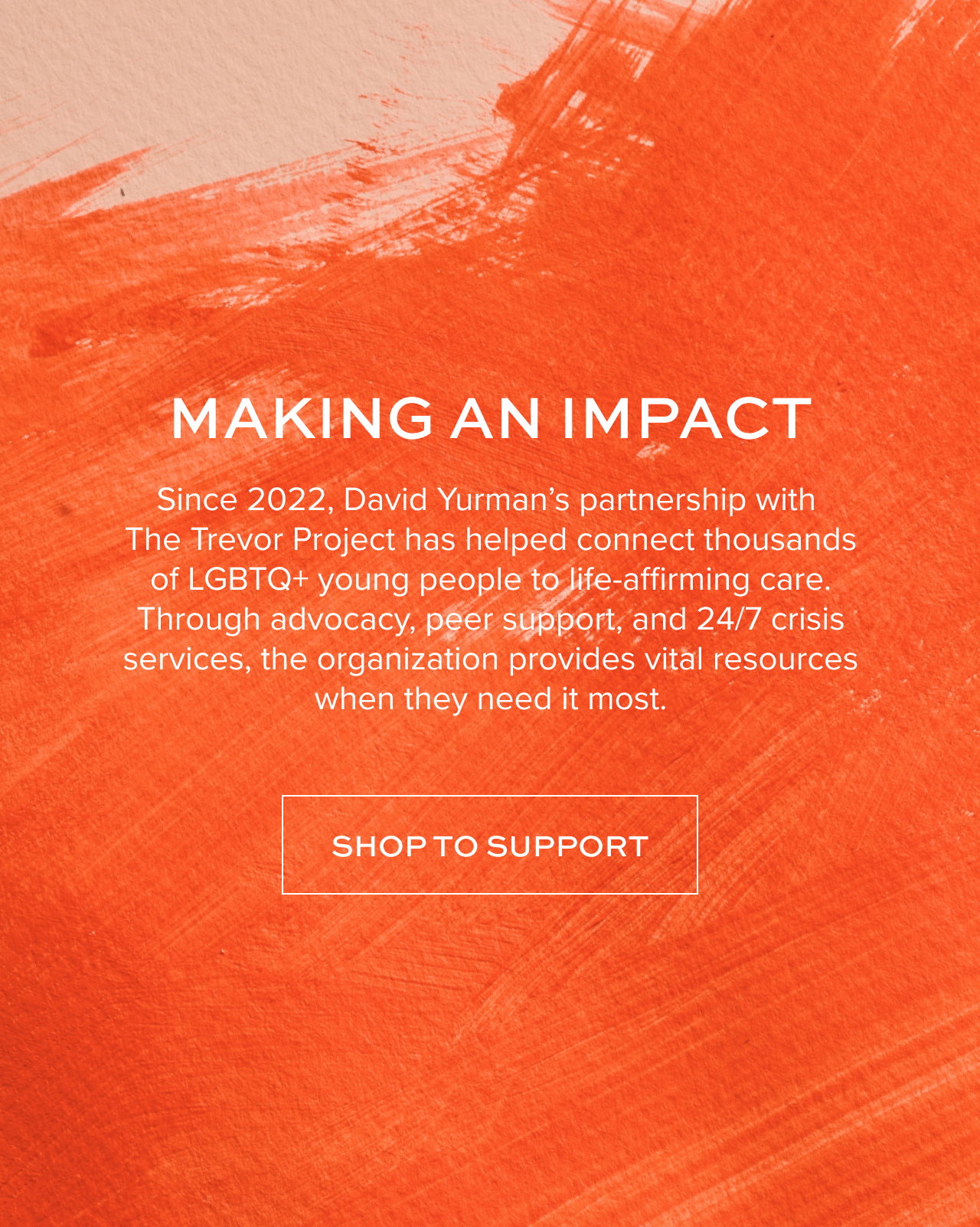 Making an Impact Since 2022, David Yurman’s partnership with The Trevor Project has helped connect thousands of LGBTQ+ young people to life-affirming care. Through advocacy, peer support, and 24/7 crisis services, the organization provides vital resources when they need it most.