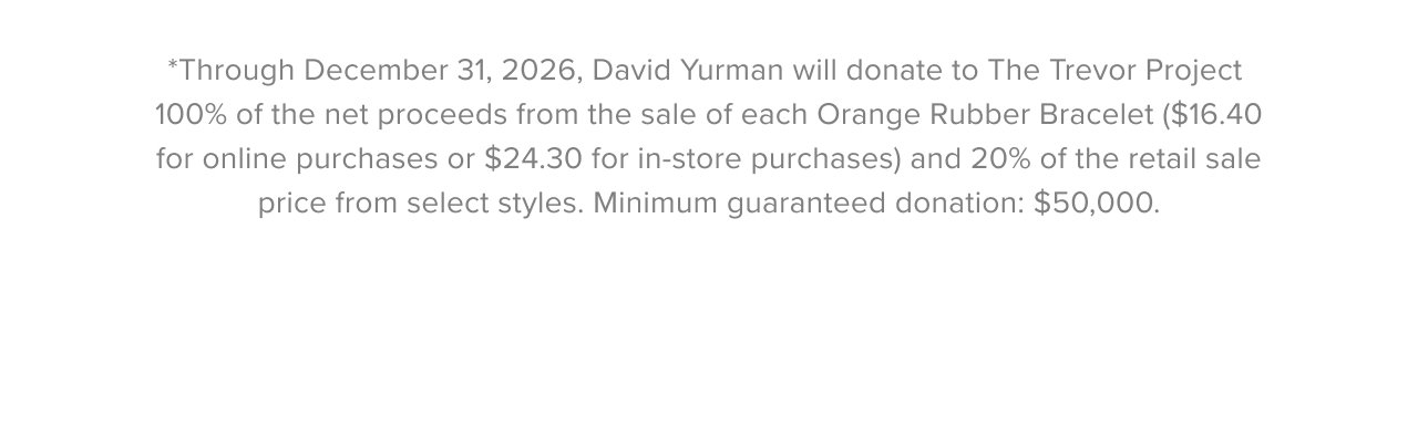 *Through December 31, 2026, David Yurman will donate to The Trevor Project 100% of the net proceeds from the sale of each Orange Rubber Bracelet ($16.40 for online purchases or $24.30 for in-store purchases) and 20% of the retail sale price from select styles. Minimum guaranteed donation: $50,000.
