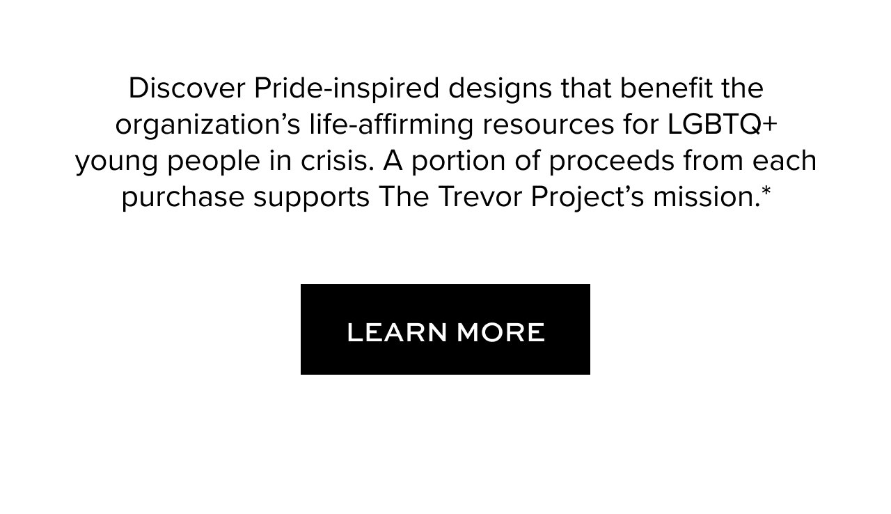 Discover Pride-inspired designs that benefit the organization’s life-affirming resources for LGBTQ+ young people in crisis. A portion of proceeds from each purchase supports The Trevor Project’s mission.*