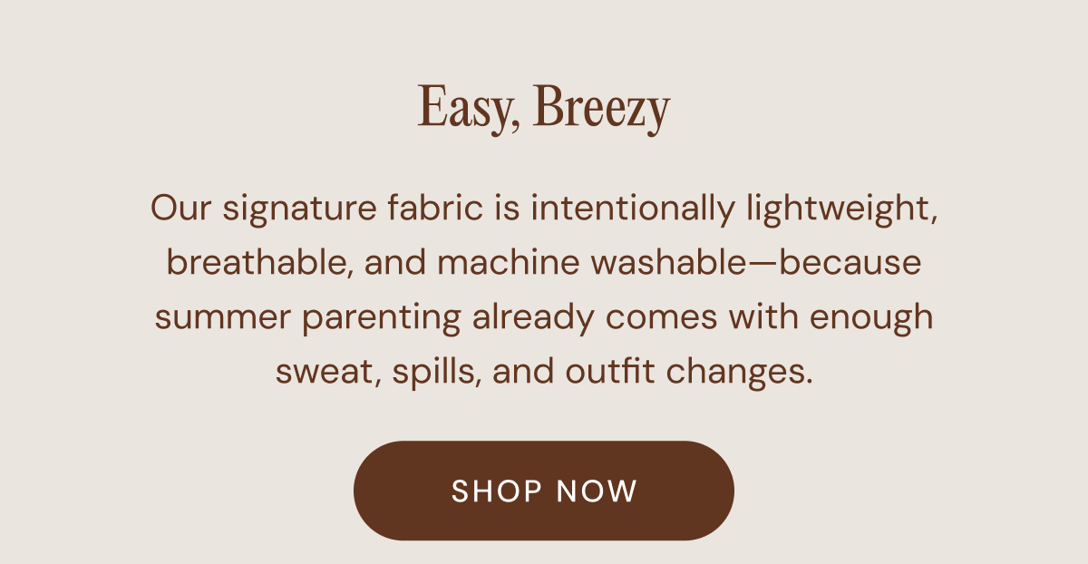 Easy, Breezy - Our signature fabric is intentionally lightweight, breathable, and machine washable—because summer parenting already comes with enough sweat, spills, and outfit changes. | SHOP NOW