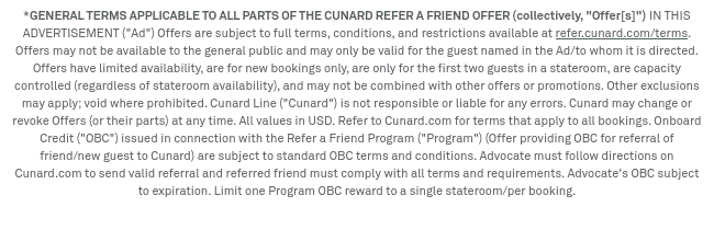 *GENERAL TERMS APPLICABLE TO ALL PARTS OF THE CUNARD REFER A FRIEND OFFER (collectively, Offer[s]) IN THIS ADVERTISEMENT (Ad) Offers are subject to full terms, conditions, and restrictions available at refer.cunard.com/terms. Offers may not be available to the general public and may only be valid for the guest named in the Ad/to whom it is directed. Offers have limited availability, are for new bookings only, are only for the first two guests in a stateroom, are capacity controlled (regardless of stateroom availability), and may not be combined with other offers or promotions. Other exclusions may apply; void where prohibited. Cunard Line (Cunard) is not responsible or liable for any errors. Cunard may change or revoke Offers (or their parts) at any time. All values in USD. Refer to Cunard.com for terms that apply to all bookings. Onboard Credit (OBC) issued in connection with the Refer a Friend Program (Program) (Offer providing OBC for referral of friend/new guest to Cunard) are subject to standard OBC terms and conditions. Advocate must follow directions on Cunard.com to send valid referral and referred friend must comply with all terms and requirements. Advocate's OBC subject to expiration. Limit one Program OBC reward to a single stateroom/per booking.