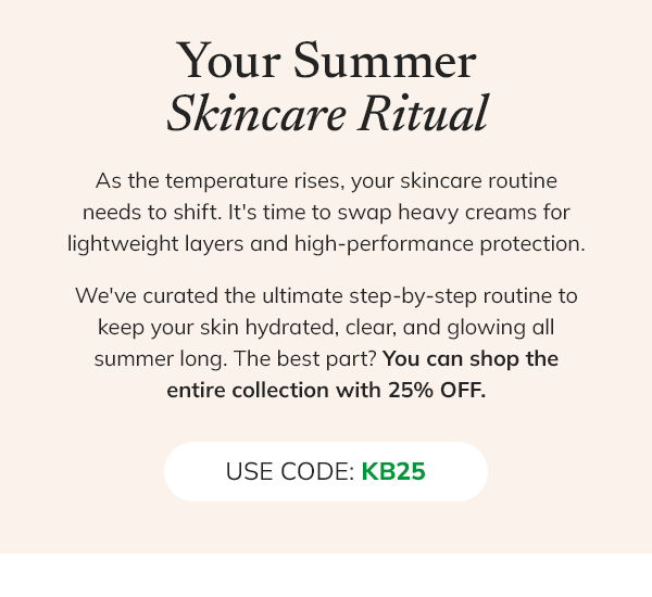 Your summer skincare ritual. As the temperature rises, your skincare routine needs to shift. It's time to swap heavy creams for lightweight layers and high-performance protection. We've curated the ultimate step-by-step routine to keep your skin hydrated, clear, and glowing all summer long. The best part? You can shop the entire collection with 25% off. USE CODE: KB25