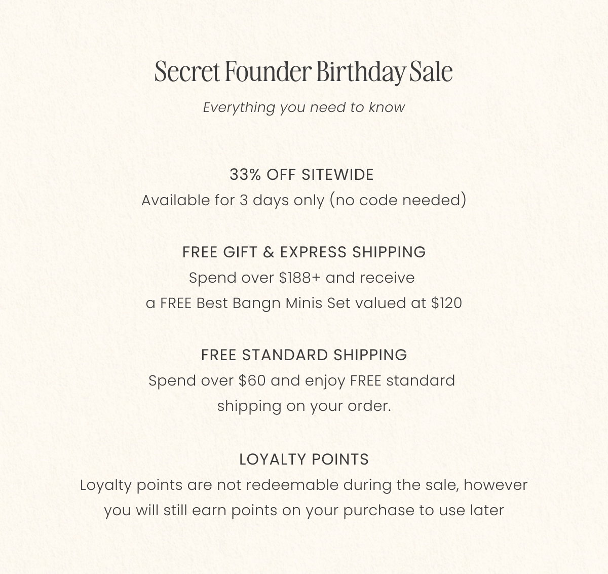 Secret Founder Birthday sale 33% OFF SITEWIDE  Available for 3 days only (no code needed)  FREE GIFT & EXPRESS SHIPPING Spend over $188+ and receive  a FREE Best Bangn Minis Set valued at $120  FREE STANDARD SHIPPING Spend over $60 and enjoy FREE standard  shipping on your order.  LOYALTY POINTS Loyalty points are not redeemable during the sale, however you will still earn points on your purchase to use later