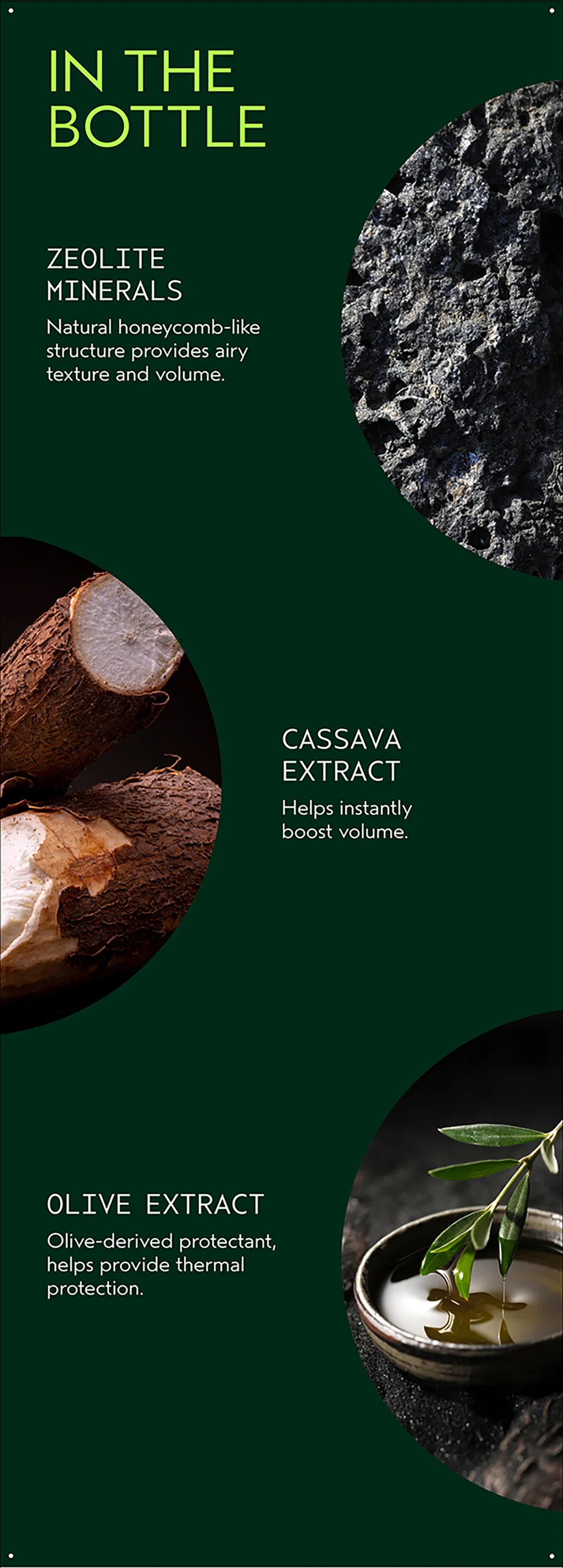 IN THE BOTTLE | ZEOLITE MINERALS | Natural honeycomb-like structure provides airy texture and volume. | CASSAVA EXTRACT | Helps instantly boost volume. | OLIVE EXTRACT | Olive-derived protectant, helps provide thermal protection.