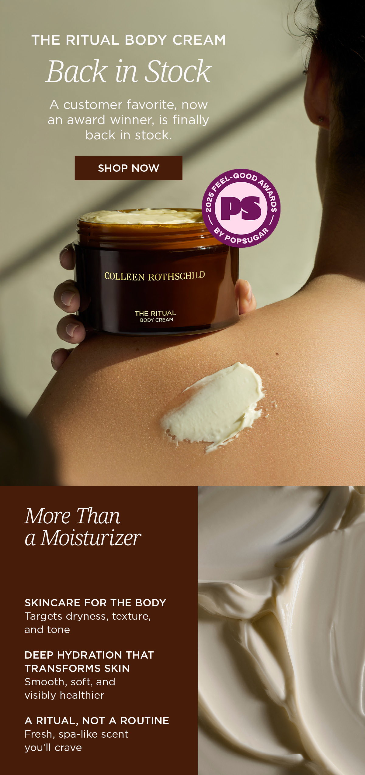 THE RITUAL BODY CREAM is back—and so is the award-winning hydration your skin has been missing. More than a moisturizer, this luxurious body cream delivers deep, lasting hydration while helping improve the look of dryness, rough texture, and uneven tone. Powered by barrier-supporting ingredients and infused with our signature spa-inspired blend of bergamot and earthy green notes, it leaves skin feeling soft, smooth, nourished, and visibly healthier. Because the skin below your chin deserves skincare-level care, too.