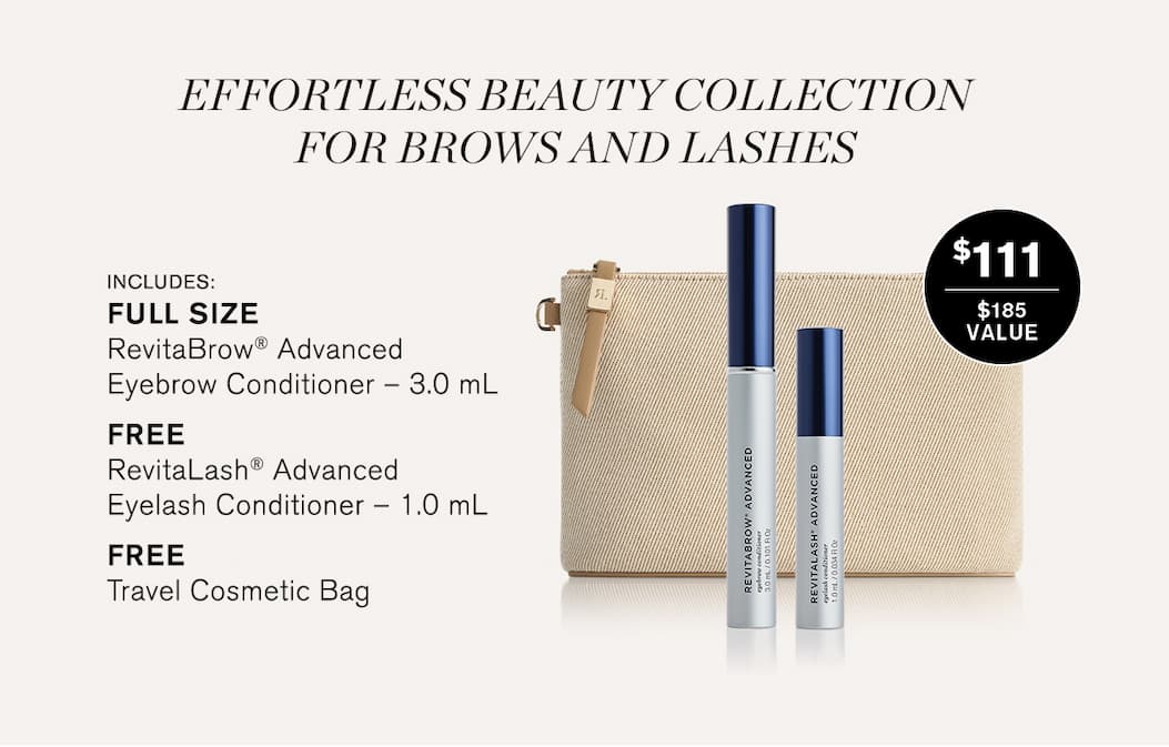 Effortless Beauty Collection for Brows and Lashes. Includes: FULL SIZE RevitaBrow® Advanced Eyebrow Conditioner – 3.0 mL, FreeRevitaLash® Advanced Eyelash Conditioner – 1.0 mL, FreeTravel Cosmetic Bag. $111. $185 value.
